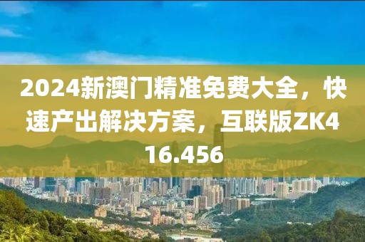 2024新澳門精準(zhǔn)免費(fèi)大全，快速產(chǎn)出解決方案，互聯(lián)版ZK416.456