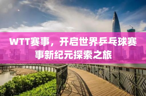 WTT賽事，開啟世界乒乓球賽事新紀(jì)元探索之旅