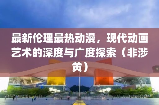 最新倫理最熱動漫，現(xiàn)代動畫藝術(shù)的深度與廣度探索（非涉黃）