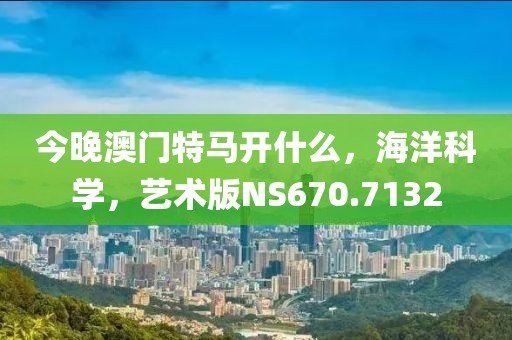今晚澳門特馬開什么，海洋科學，藝術版NS670.7132