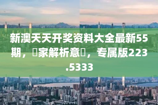 新澳天天開(kāi)獎(jiǎng)資料大全最新55期，專家解析意見(jiàn)，專屬版223.5333