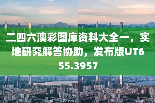 二四六澳彩圖庫(kù)資料大全一，實(shí)地研究解答協(xié)助，發(fā)布版UT655.3957