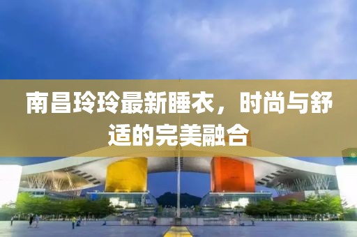 南昌玲玲最新睡衣，時尚與舒適的完美融合