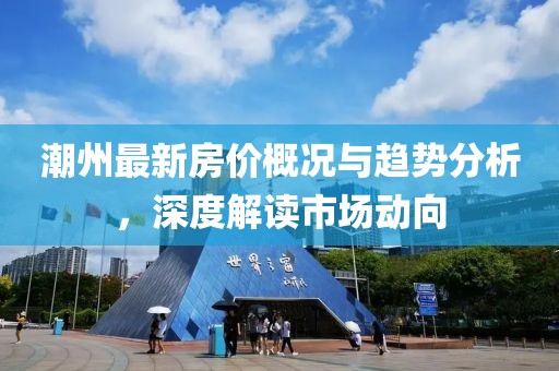 潮州最新房價概況與趨勢分析，深度解讀市場動向
