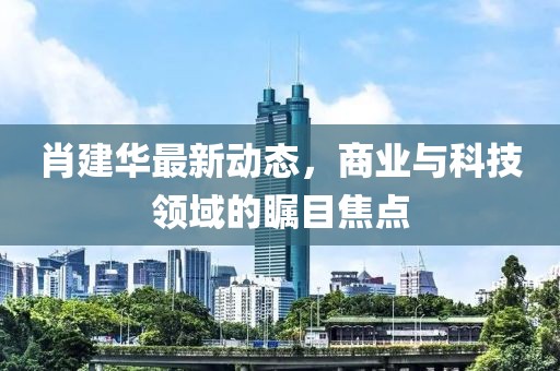 肖建華最新動態(tài)，商業(yè)與科技領(lǐng)域的矚目焦點(diǎn)