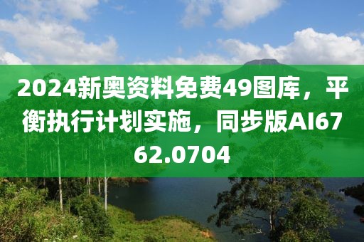 2024新奧資料免費(fèi)49圖庫(kù)，平衡執(zhí)行計(jì)劃實(shí)施，同步版AI6762.0704