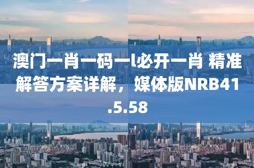澳門一肖一碼一l必開一肖 精準(zhǔn)解答方案詳解，媒體版NRB41.5.58