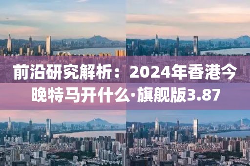 前沿研究解析：2024年香港今晚特馬開什么·旗艦版3.87