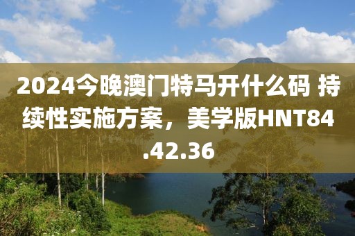 2024今晚澳門特馬開什么碼 持續(xù)性實(shí)施方案，美學(xué)版HNT84.42.36