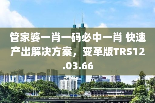 管家婆一肖一碼必中一肖 快速產(chǎn)出解決方案，變革版TRS12.03.66