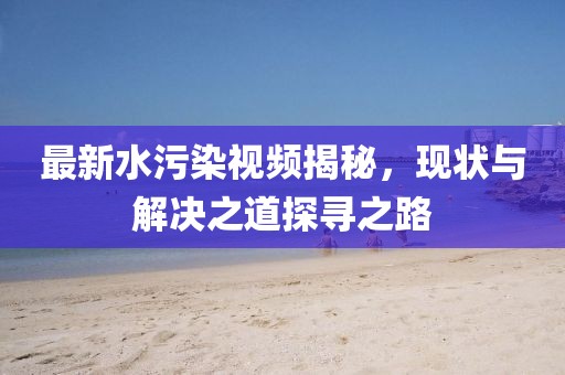 最新水污染視頻揭秘，現(xiàn)狀與解決之道探尋之路