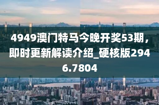 4949澳門特馬今晚開獎53期，即時更新解讀介紹_硬核版2946.7804