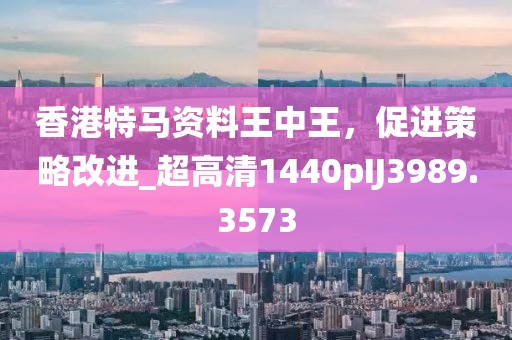 香港特馬資料王中王，促進(jìn)策略改進(jìn)_超高清1440pIJ3989.3573