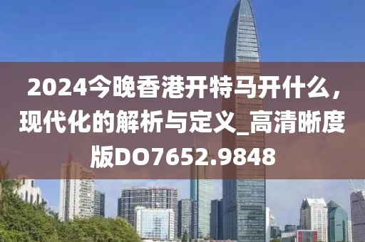 2024今晚香港開特馬開什么，現(xiàn)代化的解析與定義_高清晰度版DO7652.9848