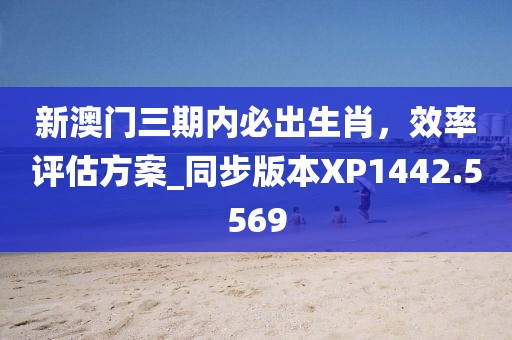 新澳門三期內(nèi)必出生肖，效率評估方案_同步版本XP1442.5569