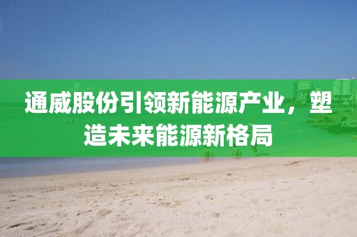通威股份引領(lǐng)新能源產(chǎn)業(yè)，塑造未來能源新格局