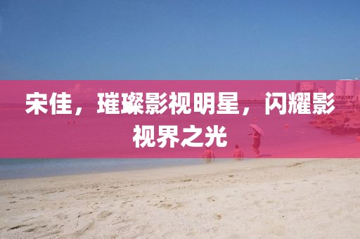 宋佳，璀璨影視明星，閃耀影視界之光