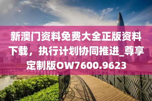 新澳門(mén)資料免費(fèi)大全正版資料下載，執(zhí)行計(jì)劃協(xié)同推進(jìn)_尊享定制版OW7600.9623