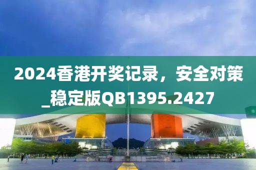 2024香港開獎記錄，安全對策_穩(wěn)定版QB1395.2427