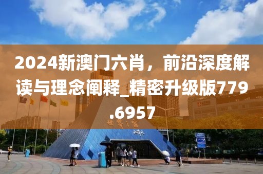 2024新澳門六肖，前沿深度解讀與理念闡釋_精密升級版779.6957