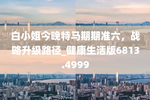 白小姐今晚特馬期期準(zhǔn)六，戰(zhàn)略升級(jí)路徑_健康生活版6813.4999
