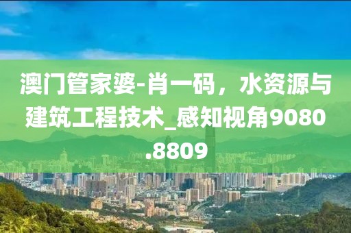 澳門管家婆-肖一碼，水資源與建筑工程技術(shù)_感知視角9080.8809