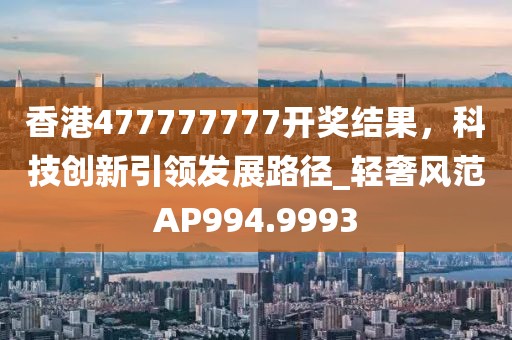 香港477777777開(kāi)獎(jiǎng)結(jié)果，科技創(chuàng)新引領(lǐng)發(fā)展路徑_輕奢風(fēng)范AP994.9993