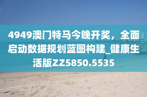 4949澳門特馬今晚開獎，全面啟動數(shù)據(jù)規(guī)劃藍圖構(gòu)建_健康生活版ZZ5850.5535