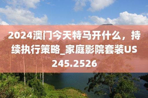2024澳門今天特馬開什么，持續(xù)執(zhí)行策略_家庭影院套裝US245.2526