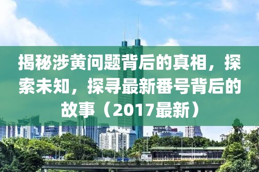 揭秘涉黃問題背后的真相，探索未知，探尋最新番號背后的故事（2017最新）