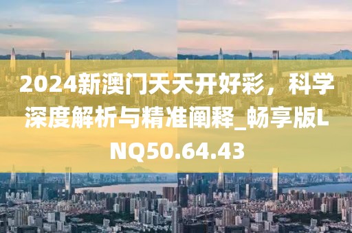 2024新澳門天天開好彩，科學(xué)深度解析與精準(zhǔn)闡釋_暢享版LNQ50.64.43