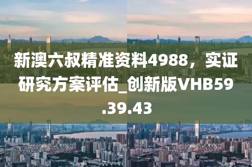 新澳六叔精準資料4988，實證研究方案評估_創(chuàng)新版VHB59.39.43