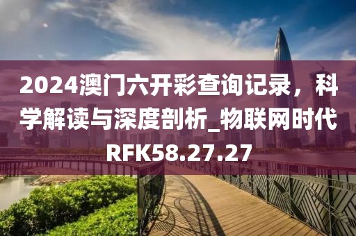 2024澳門六開彩查詢記錄，科學(xué)解讀與深度剖析_物聯(lián)網(wǎng)時代RFK58.27.27