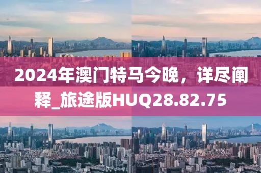 2024年澳門特馬今晚，詳盡闡釋_旅途版HUQ28.82.75