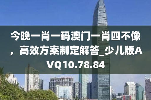 今晚一肖一碼澳門一肖四不像，高效方案制定解答_少兒版AVQ10.78.84
