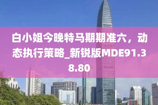 白小姐今晚特馬期期準(zhǔn)六，動(dòng)態(tài)執(zhí)行策略_新銳版MDE91.38.80