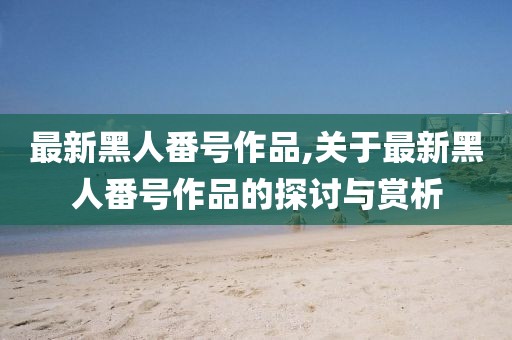 最新黑人番號(hào)作品,關(guān)于最新黑人番號(hào)作品的探討與賞析