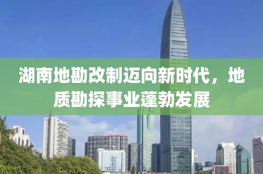 湖南地勘改制邁向新時(shí)代，地質(zhì)勘探事業(yè)蓬勃發(fā)展