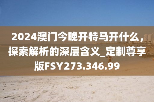 2024澳門今晚開特馬開什么，探索解析的深層含義_定制尊享版FSY273.346.99