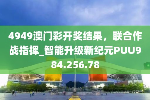 4949澳門彩開獎結果，聯(lián)合作戰(zhàn)指揮_智能升級新紀元PUU984.256.78
