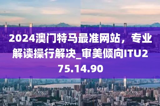 2024澳門特馬最準(zhǔn)網(wǎng)站，專業(yè)解讀操行解決_審美傾向ITU275.14.90