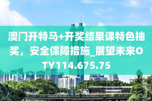 澳門開特馬+開獎結(jié)果課特色抽獎，安全保障措施_展望未來OTY114.675.75
