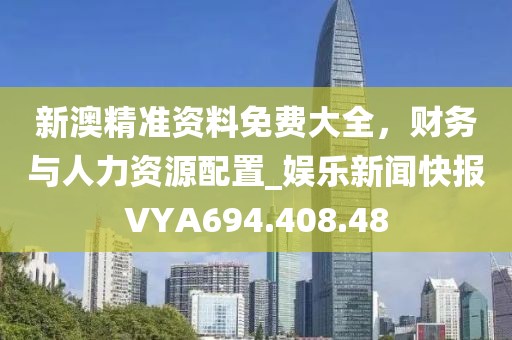 新澳精準(zhǔn)資料免費(fèi)大全，財(cái)務(wù)與人力資源配置_娛樂新聞快報(bào)VYA694.408.48