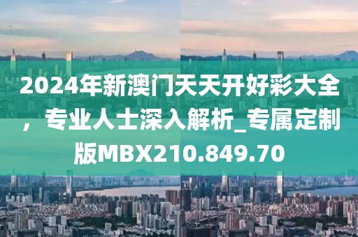 2024年新澳門(mén)天天開(kāi)好彩大全，專業(yè)人士深入解析_專屬定制版MBX210.849.70