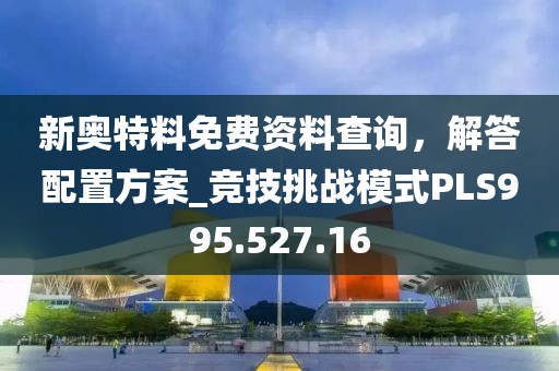 新奧特料免費(fèi)資料查詢，解答配置方案_競(jìng)技挑戰(zhàn)模式PLS995.527.16