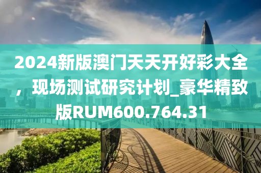 2024新版澳門天天開好彩大全，現(xiàn)場(chǎng)測(cè)試研究計(jì)劃_豪華精致版RUM600.764.31