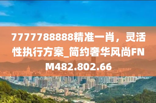 7777788888精準(zhǔn)一肖，靈活性執(zhí)行方案_簡(jiǎn)約奢華風(fēng)尚FNM482.802.66