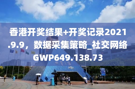 香港開獎結(jié)果+開獎記錄2021.9.9，數(shù)據(jù)采集策略_社交網(wǎng)絡GWP649.138.73