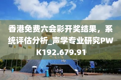 香港免費(fèi)六會(huì)彩開獎(jiǎng)結(jié)果，系統(tǒng)評(píng)估分析_聲學(xué)專業(yè)研究PWK192.679.91
