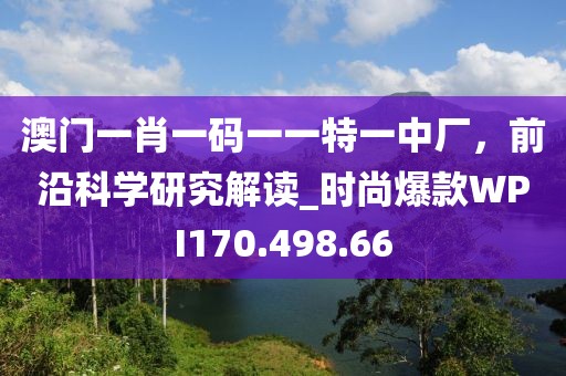 澳門(mén)一肖一碼一一特一中廠，前沿科學(xué)研究解讀_時(shí)尚爆款WPI170.498.66